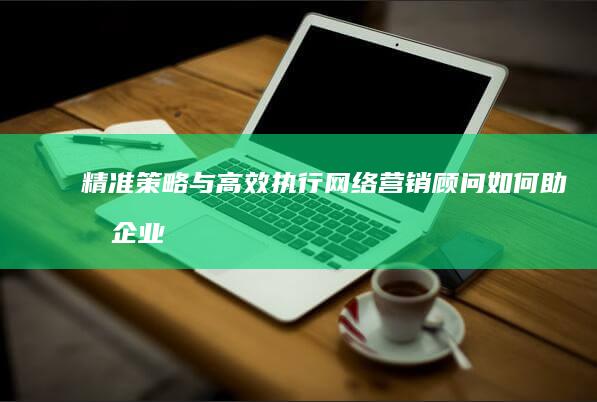 精准策略与高效执行：网络营销顾问如何助力企业玩转在线市场